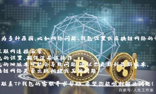 抱歉，你遇到的问题可能是因为多种原因，比如网络问题、钱包设置或区块链网络的情况。建议你先检查以下几点：

1. **网络连接**：确保你的互联网连接正常。
2. **钱包设置**：检查TP钱包的设置，确保没有误操作。
3. **版本更新**：有时候钱包的旧版本可能会导致问题，建议你更新到最新版本。
4. **区块链情况**：查看区块链网络是否出现拥堵或其他问题。

如果上述问题解决不了，建议联系TP钱包的客服寻求帮助。希望你能顺利解决问题！