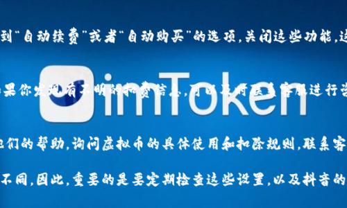 抖音虚拟币的管理和设置可能会受到不同地区和版本的影响，因此具体操作可能会有所不同。以下是一些常见的步骤，帮助你查看和设置虚拟币的使用情况，以确保未扣除。

1. 登录抖音账号
首先，你需要使用你的手机登录抖音账号。在应用程序的首页，你会看到发布视频和刷抖音的选项。

2. 进入个人中心
在页面右下角找到“我”或者你的头像，点击进入个人中心。这是管理你账号的地方。在这里，你可以查看你的虚拟币余额及其他个人信息。

3. 查找虚拟币余额
在个人中心页面，你应该能够看到你的虚拟币余额。通常这会显示在显眼的位置，可能会有“虚拟币”或者“余额”的字样。

4. 设置虚拟币使用权限
在个人中心中，有一项“钱包”或“支付设置”，点击进去查看详细设置。在这里，你可以找到与虚拟币相关的设置选项，确保未进行自动扣费的设置。

5. 关闭自动购买选项
如果你不希望抖音自动扣除你的虚拟币，建议在支付设置中找到“自动续费”或者“自动购买”的选项，关闭这些功能。这将防止在你未明确同意的情况下扣除虚拟币。

6. 交易记录查看
在“钱包”或“交易记录”选项中，你可以查看最近的交易记录。如果你发现有不明的扣费信息，可以及时联系客服进行咨询和处理。

7. 联系客服
如果以上步骤不能解决你的问题，建议联系抖音的客服，寻求他们的帮助，询问虚拟币的具体使用和扣除规则。联系客服时，保持礼貌，详细描述你的问题，有助于他们快速为你解决。

请注意，功能和设置可能会随着抖音的更新和版本变化而有所不同。因此，重要的是要定期检查这些设置，以及抖音的官方公告。希望以上信息能对你有所帮助！